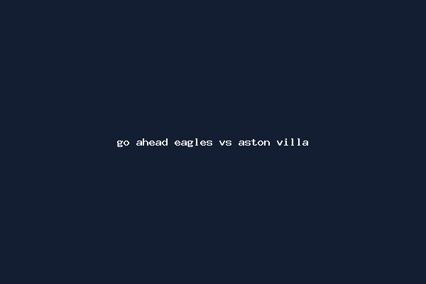 go ahead eagles vs aston villa
